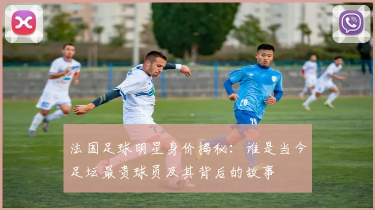 法国足球明星身价揭秘：谁是当今足坛最贵球员及其背后的故事