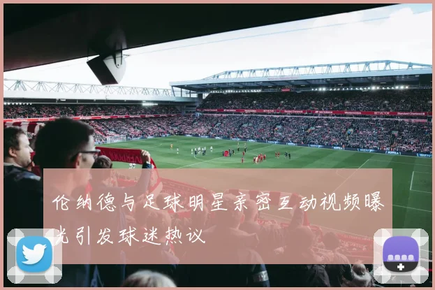 伦纳德与足球明星亲密互动视频曝光引发球迷热议