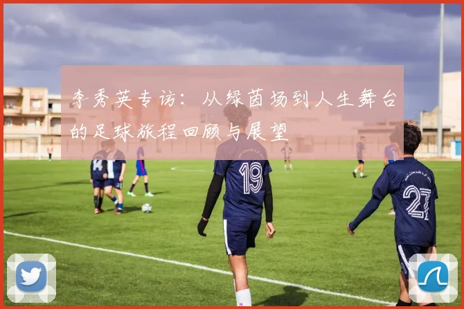 李秀英专访：从绿茵场到人生舞台的足球旅程回顾与展望
