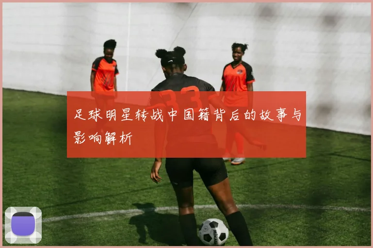 足球明星转战中国籍背后的故事与影响解析